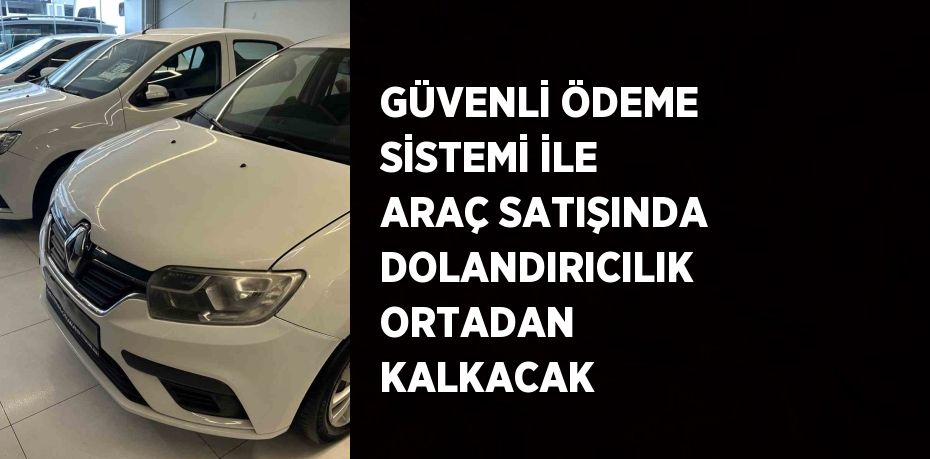 GÜVENLİ ÖDEME SİSTEMİ İLE ARAÇ SATIŞINDA DOLANDIRICILIK ORTADAN KALKACAK