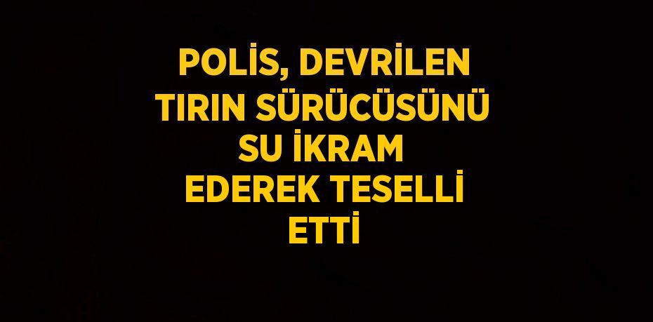 POLİS, DEVRİLEN TIRIN SÜRÜCÜSÜNÜ SU İKRAM EDEREK TESELLİ ETTİ