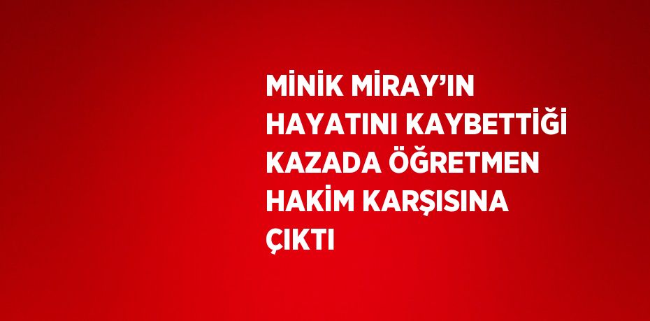 MİNİK MİRAY’IN HAYATINI KAYBETTİĞİ KAZADA ÖĞRETMEN HAKİM KARŞISINA ÇIKTI