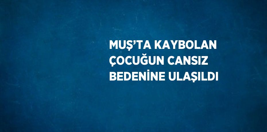 MUŞ’TA KAYBOLAN ÇOCUĞUN CANSIZ BEDENİNE ULAŞILDI