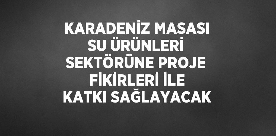 KARADENİZ MASASI SU ÜRÜNLERİ SEKTÖRÜNE PROJE FİKİRLERİ İLE KATKI SAĞLAYACAK