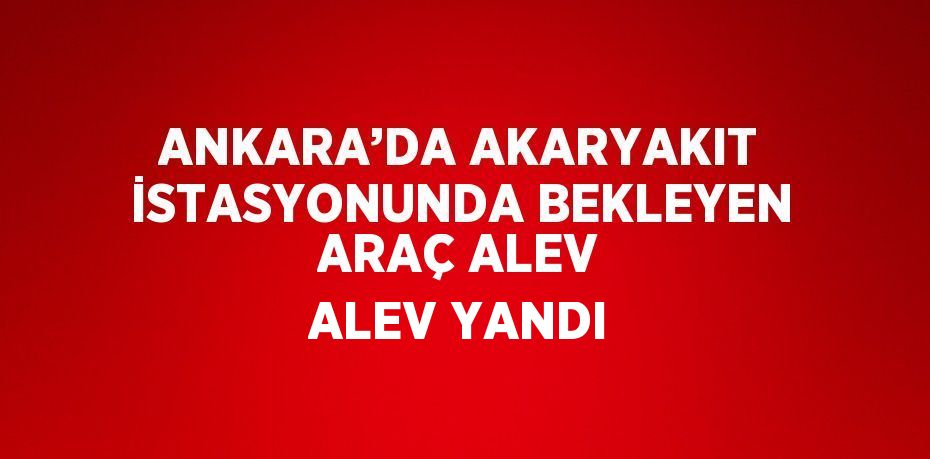 ANKARA’DA AKARYAKIT İSTASYONUNDA BEKLEYEN ARAÇ ALEV ALEV YANDI