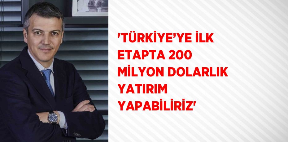 'TÜRKİYE’YE İLK ETAPTA 200 MİLYON DOLARLIK YATIRIM YAPABİLİRİZ'