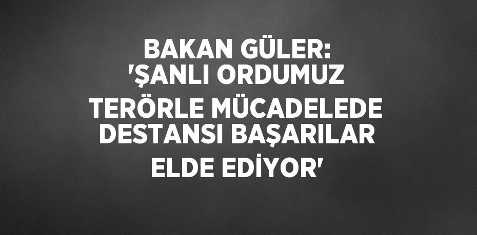 BAKAN GÜLER: 'ŞANLI ORDUMUZ TERÖRLE MÜCADELEDE DESTANSI BAŞARILAR ELDE EDİYOR'