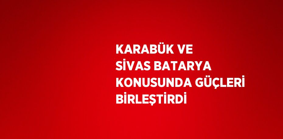 KARABÜK VE SİVAS BATARYA KONUSUNDA GÜÇLERİ BİRLEŞTİRDİ