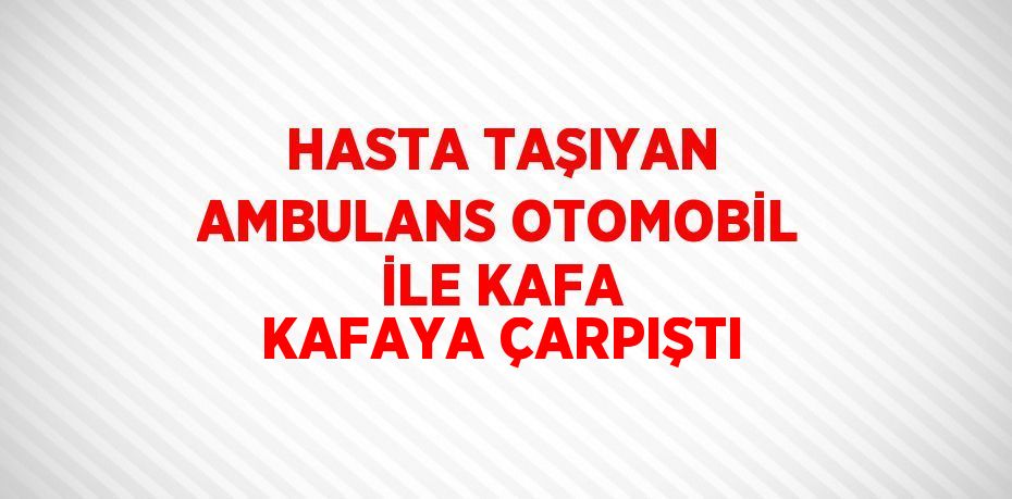 HASTA TAŞIYAN AMBULANS OTOMOBİL İLE KAFA KAFAYA ÇARPIŞTI