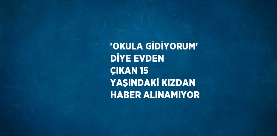 'OKULA GİDİYORUM' DİYE EVDEN ÇIKAN 15 YAŞINDAKİ KIZDAN HABER ALINAMIYOR