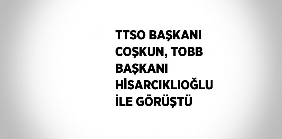 TTSO BAŞKANI COŞKUN, TOBB BAŞKANI HİSARCIKLIOĞLU İLE GÖRÜŞTÜ