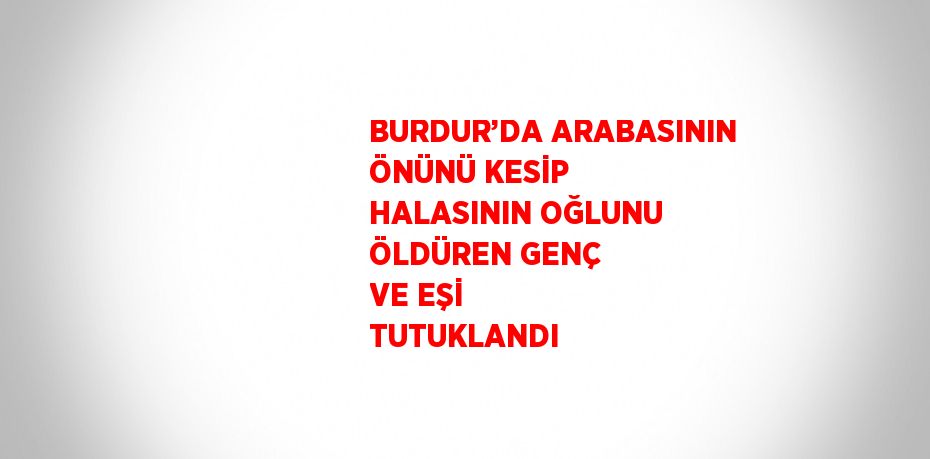 BURDUR’DA ARABASININ ÖNÜNÜ KESİP HALASININ OĞLUNU ÖLDÜREN GENÇ VE EŞİ TUTUKLANDI