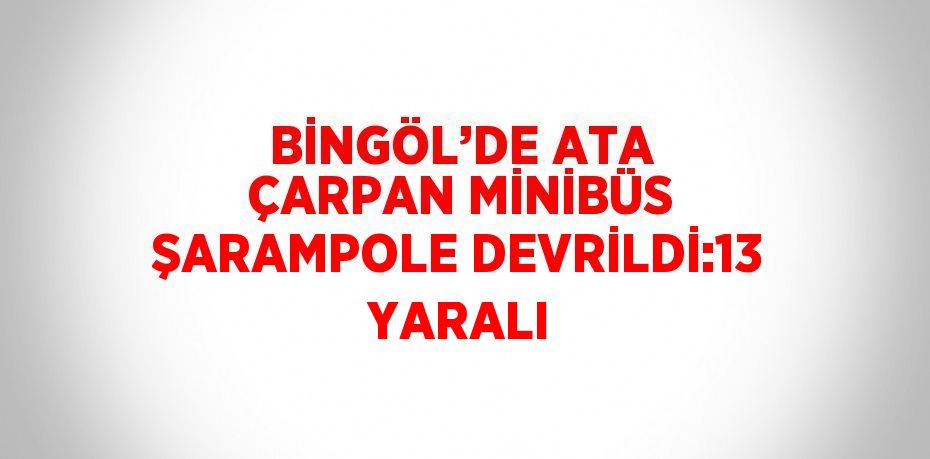 BİNGÖL’DE ATA ÇARPAN MİNİBÜS ŞARAMPOLE DEVRİLDİ:13 YARALI