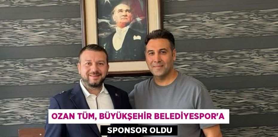 OZAN TÜM, BÜYÜKŞEHİR BELEDİYESPOR’A   SPONSOR OLDU