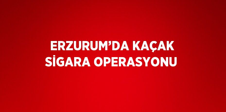 ERZURUM’DA KAÇAK SİGARA OPERASYONU