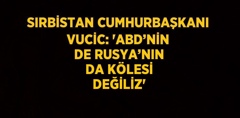 SIRBİSTAN CUMHURBAŞKANI VUCİC: 'ABD’NİN DE RUSYA’NIN DA KÖLESİ DEĞİLİZ'