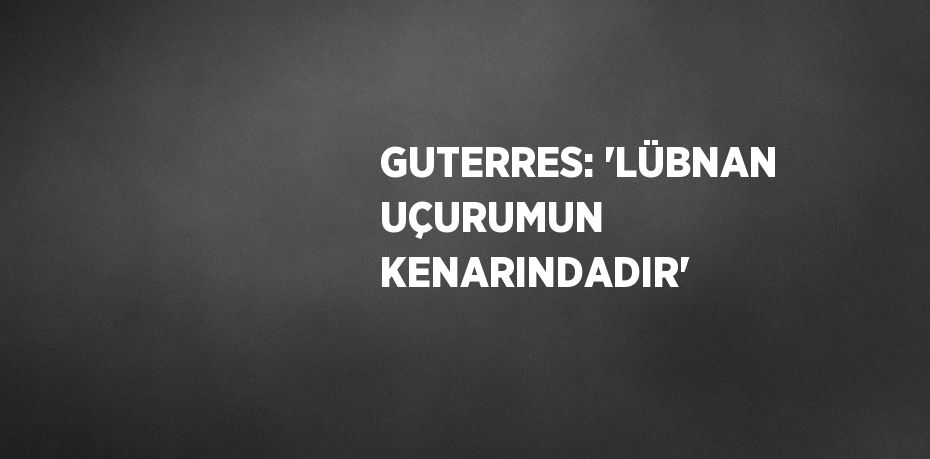 GUTERRES: 'LÜBNAN UÇURUMUN KENARINDADIR'