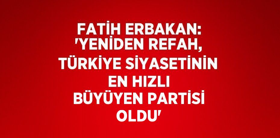 FATİH ERBAKAN: 'YENİDEN REFAH, TÜRKİYE SİYASETİNİN EN HIZLI BÜYÜYEN PARTİSİ OLDU'