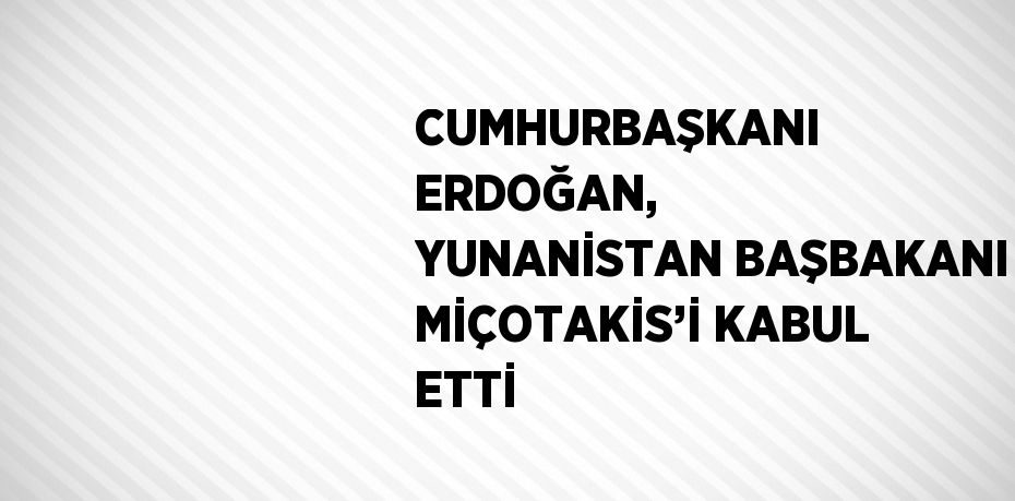 CUMHURBAŞKANI ERDOĞAN, YUNANİSTAN BAŞBAKANI MİÇOTAKİS’İ KABUL ETTİ