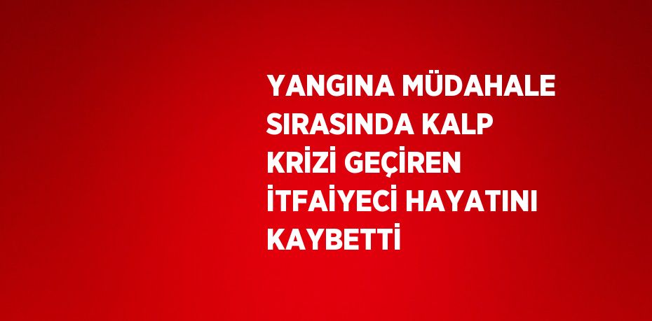 YANGINA MÜDAHALE SIRASINDA KALP KRİZİ GEÇİREN İTFAİYECİ HAYATINI KAYBETTİ