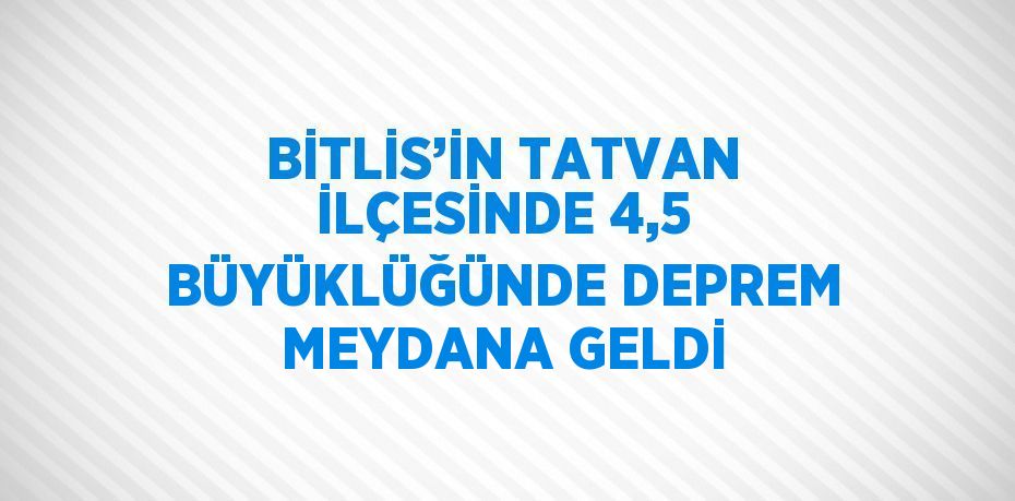 BİTLİS’İN TATVAN İLÇESİNDE 4,5 BÜYÜKLÜĞÜNDE DEPREM MEYDANA GELDİ