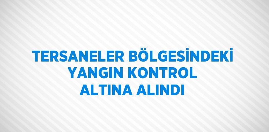 TERSANELER BÖLGESİNDEKİ YANGIN KONTROL ALTINA ALINDI