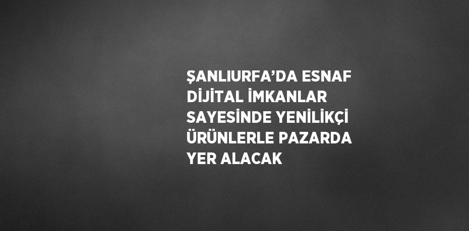 ŞANLIURFA’DA ESNAF DİJİTAL İMKANLAR SAYESİNDE YENİLİKÇİ ÜRÜNLERLE PAZARDA YER ALACAK