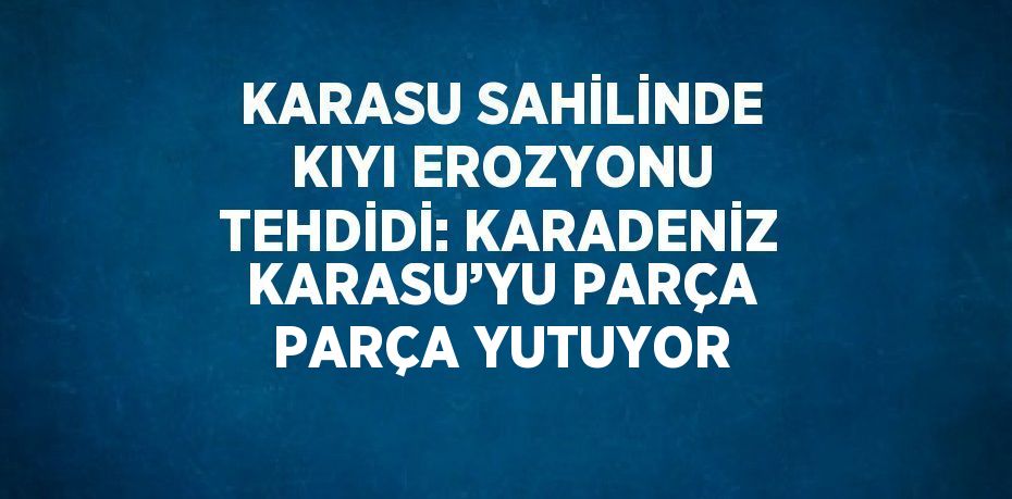 KARASU SAHİLİNDE KIYI EROZYONU TEHDİDİ: KARADENİZ KARASU’YU PARÇA PARÇA YUTUYOR