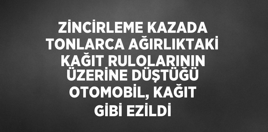 ZİNCİRLEME KAZADA TONLARCA AĞIRLIKTAKİ KAĞIT RULOLARININ ÜZERİNE DÜŞTÜĞÜ OTOMOBİL, KAĞIT GİBİ EZİLDİ