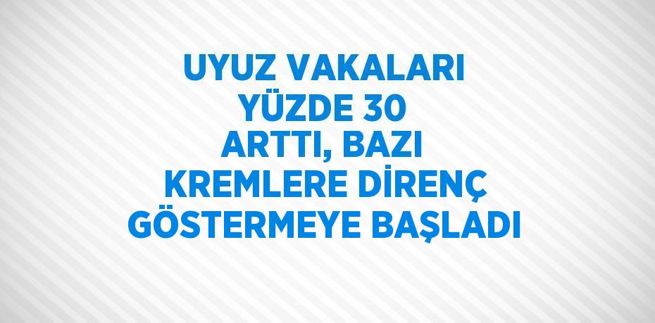 UYUZ VAKALARI YÜZDE 30 ARTTI, BAZI KREMLERE DİRENÇ GÖSTERMEYE BAŞLADI