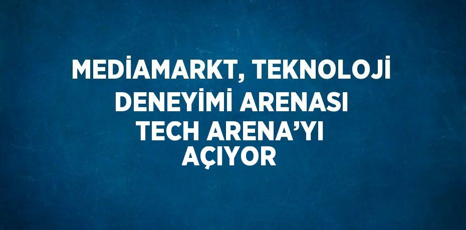 MEDİAMARKT, TEKNOLOJİ DENEYİMİ ARENASI TECH ARENA’YI AÇIYOR