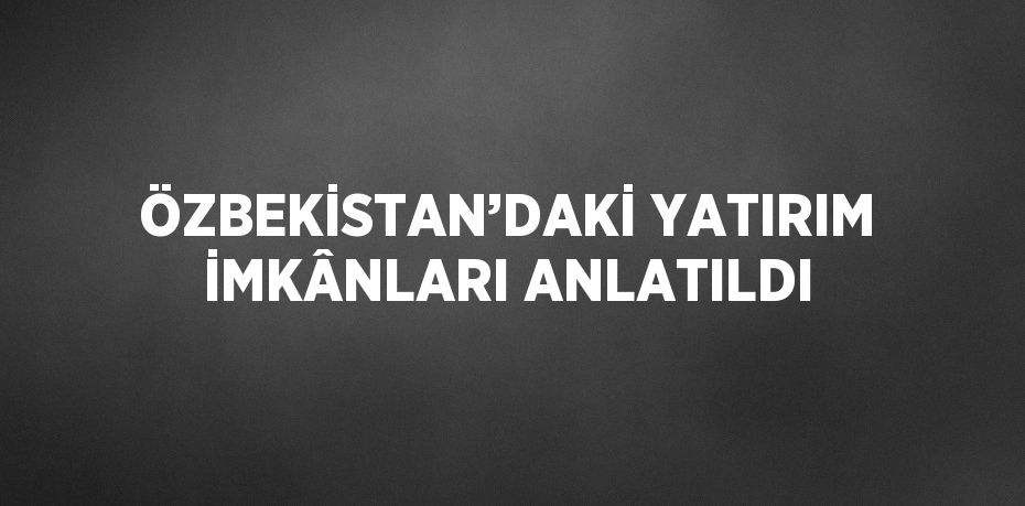 ÖZBEKİSTAN’DAKİ YATIRIM İMKÂNLARI ANLATILDI