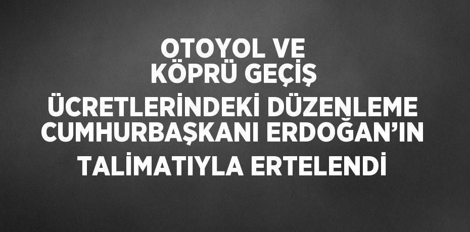 OTOYOL VE KÖPRÜ GEÇİŞ ÜCRETLERİNDEKİ DÜZENLEME CUMHURBAŞKANI ERDOĞAN’IN TALİMATIYLA ERTELENDİ