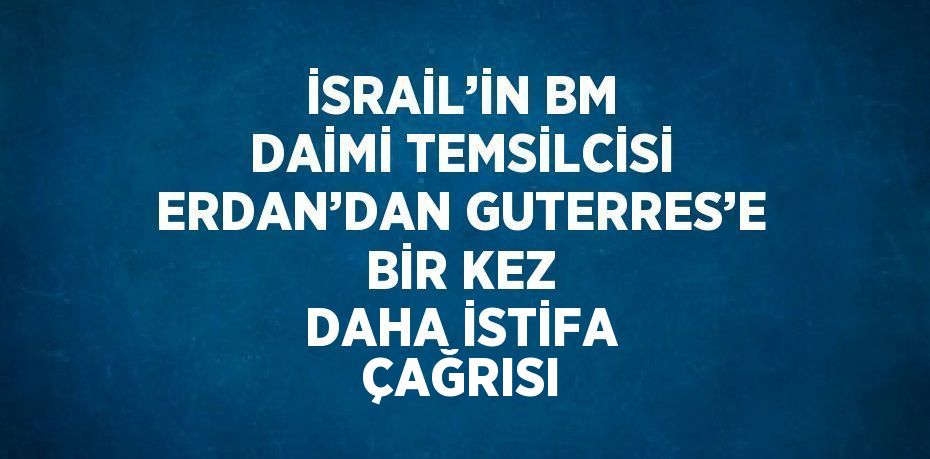 İSRAİL’İN BM DAİMİ TEMSİLCİSİ ERDAN’DAN GUTERRES’E BİR KEZ DAHA İSTİFA ÇAĞRISI