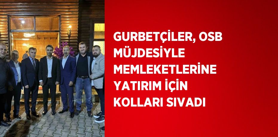 GURBETÇİLER, OSB MÜJDESİYLE MEMLEKETLERİNE YATIRIM İÇİN KOLLARI SIVADI