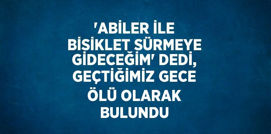 'ABİLER İLE BİSİKLET SÜRMEYE GİDECEĞİM' DEDİ, GEÇTİĞİMİZ GECE ÖLÜ OLARAK BULUNDU