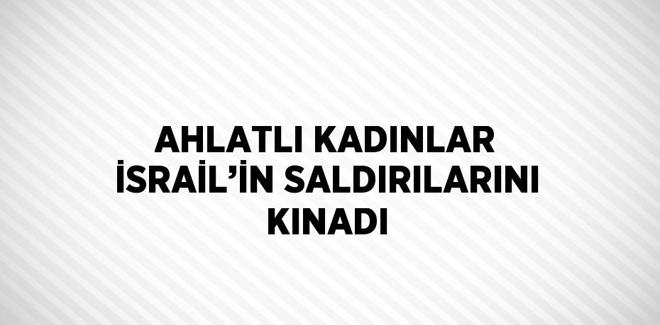 AHLATLI KADINLAR İSRAİL’İN SALDIRILARINI KINADI