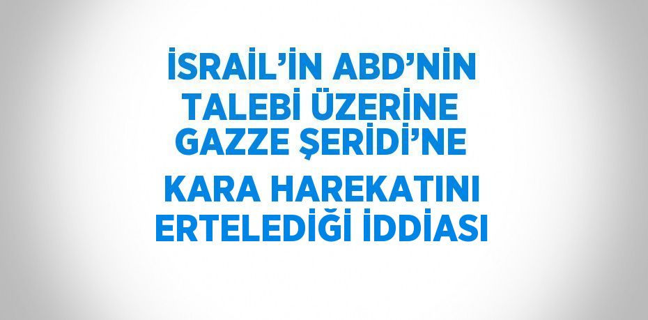 İSRAİL’İN ABD’NİN TALEBİ ÜZERİNE GAZZE ŞERİDİ’NE KARA HAREKATINI ERTELEDİĞİ İDDİASI