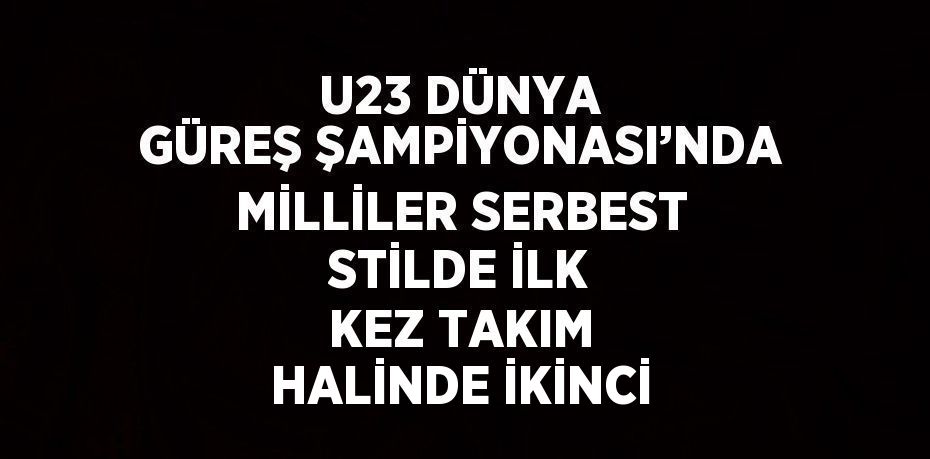 U23 DÜNYA GÜREŞ ŞAMPİYONASI’NDA MİLLİLER SERBEST STİLDE İLK KEZ TAKIM HALİNDE İKİNCİ