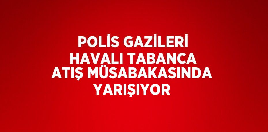 POLİS GAZİLERİ HAVALI TABANCA ATIŞ MÜSABAKASINDA YARIŞIYOR