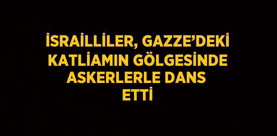 İSRAİLLİLER, GAZZE’DEKİ KATLİAMIN GÖLGESİNDE ASKERLERLE DANS ETTİ