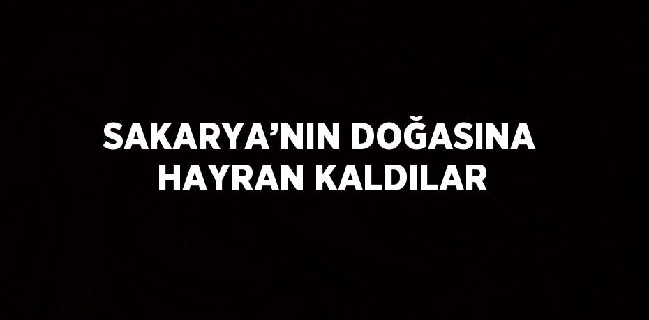 SAKARYA’NIN DOĞASINA HAYRAN KALDILAR