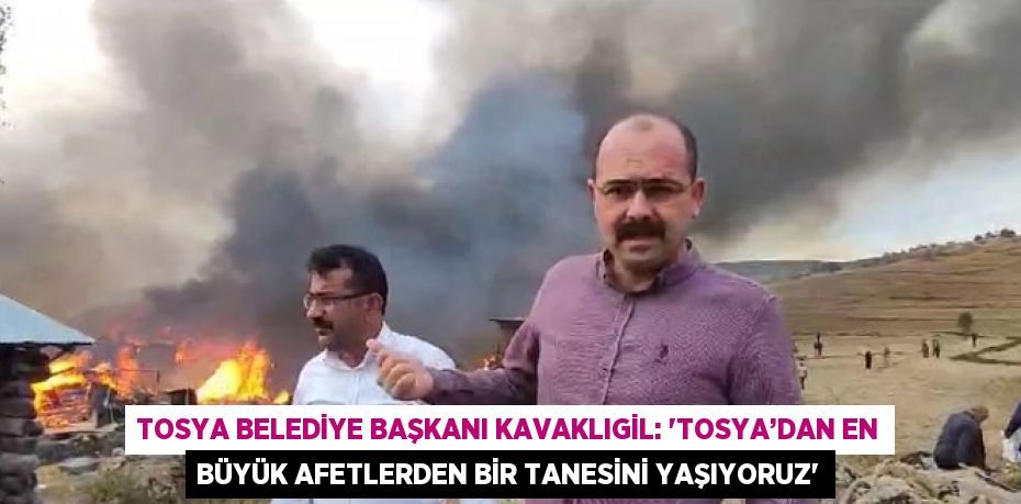 TOSYA BELEDİYE BAŞKANI KAVAKLIGİL: 'TOSYA’DAN EN BÜYÜK AFETLERDEN BİR TANESİNİ YAŞIYORUZ'