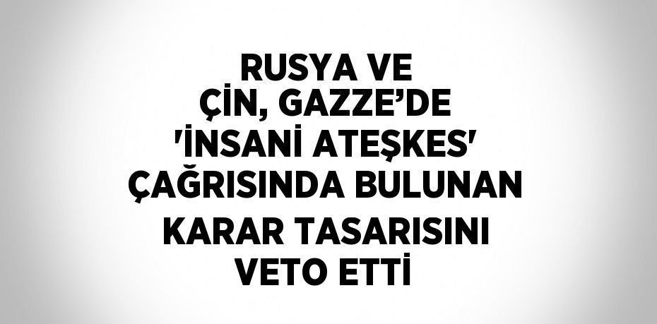 RUSYA VE ÇİN, GAZZE’DE 'İNSANİ ATEŞKES' ÇAĞRISINDA BULUNAN KARAR TASARISINI VETO ETTİ