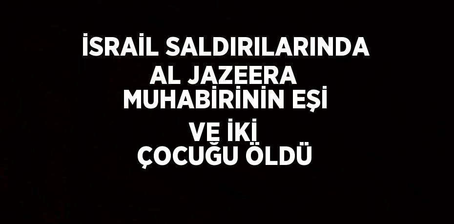 İSRAİL SALDIRILARINDA AL JAZEERA MUHABİRİNİN EŞİ VE İKİ ÇOCUĞU ÖLDÜ