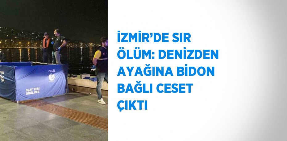 İZMİR’DE SIR ÖLÜM: DENİZDEN AYAĞINA BİDON BAĞLI CESET ÇIKTI