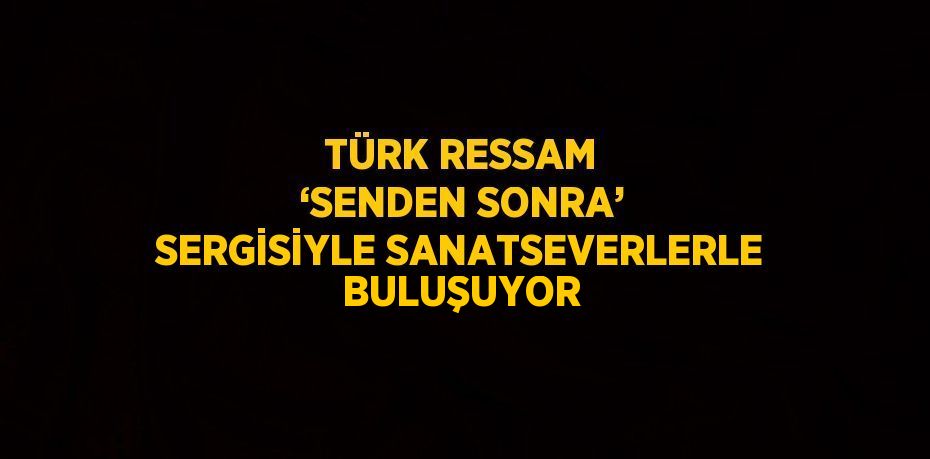 TÜRK RESSAM ‘SENDEN SONRA’ SERGİSİYLE SANATSEVERLERLE BULUŞUYOR