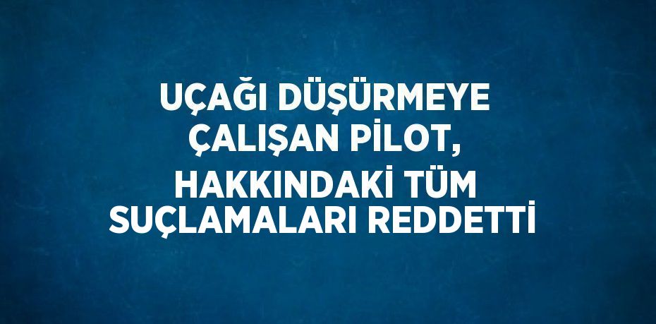 UÇAĞI DÜŞÜRMEYE ÇALIŞAN PİLOT, HAKKINDAKİ TÜM SUÇLAMALARI REDDETTİ