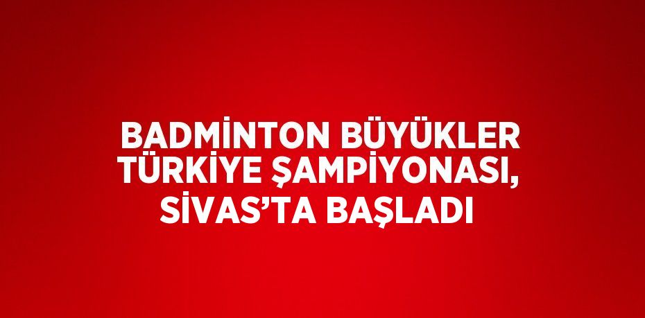 BADMİNTON BÜYÜKLER TÜRKİYE ŞAMPİYONASI, SİVAS’TA BAŞLADI