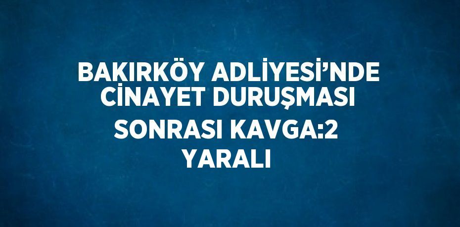 BAKIRKÖY ADLİYESİ’NDE CİNAYET DURUŞMASI SONRASI KAVGA:2 YARALI