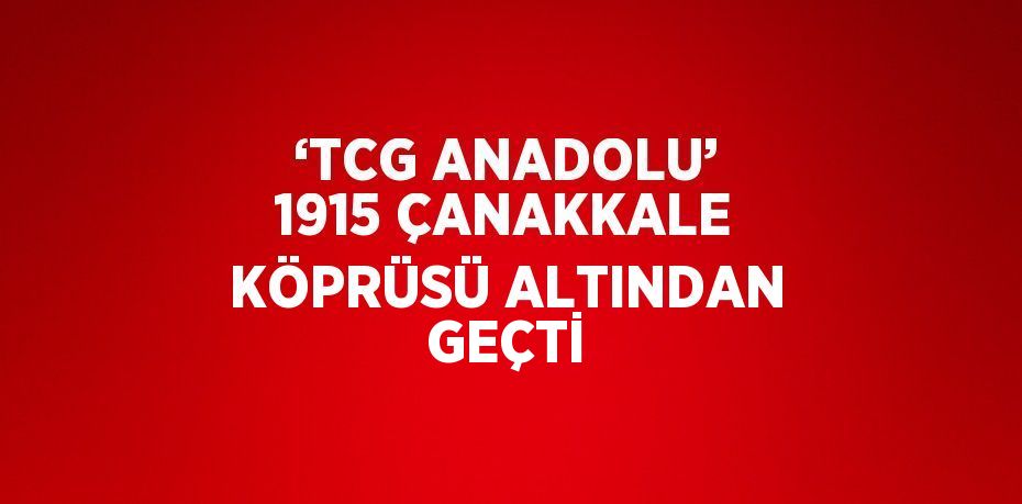 ‘TCG ANADOLU’ 1915 ÇANAKKALE KÖPRÜSÜ ALTINDAN GEÇTİ