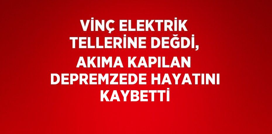 VİNÇ ELEKTRİK TELLERİNE DEĞDİ, AKIMA KAPILAN DEPREMZEDE HAYATINI KAYBETTİ