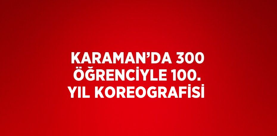 KARAMAN’DA 300 ÖĞRENCİYLE 100. YIL KOREOGRAFİSİ